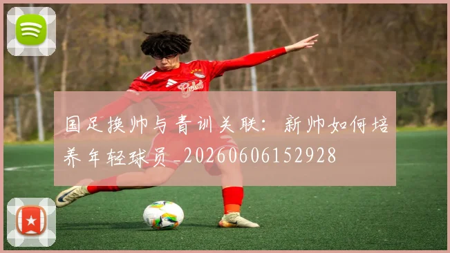国足换帅与青训关联：新帅如何培养年轻球员_20260606152928