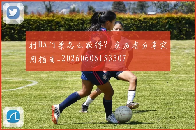 村BA门票怎么获得?亲历者分享实用指南_20260606153507
