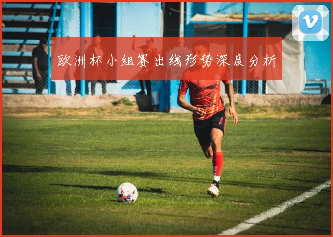 欧洲杯小组赛出线形势深度分析