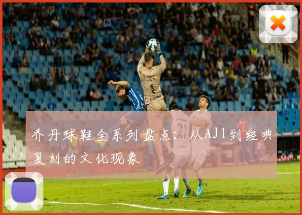 乔丹球鞋全系列盘点:从AJ1到经典复刻的文化现象