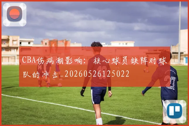 CBA伤病潮影响：核心球员缺阵对球队的冲击_20260526125022