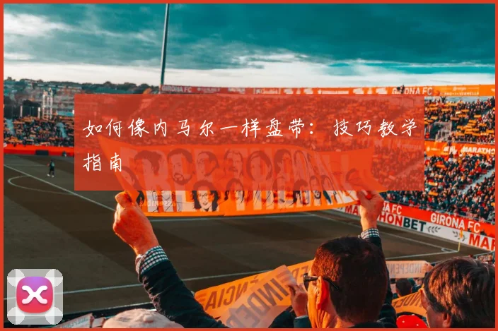 如何像内马尔一样盘带：技巧教学指南