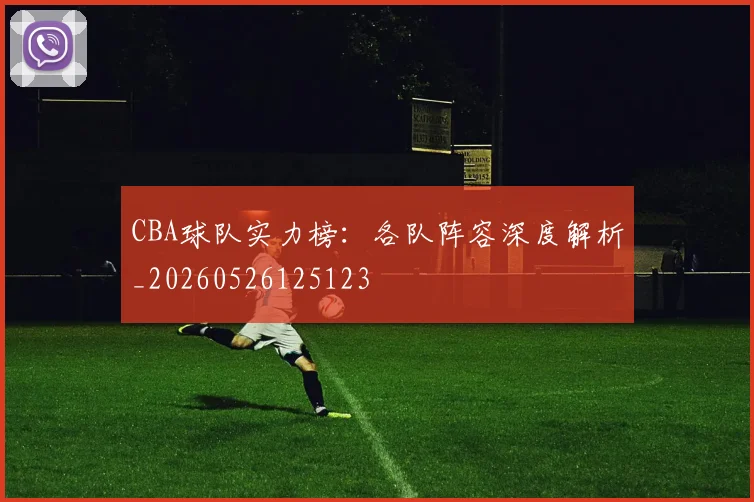CBA球队实力榜：各队阵容深度解析_20260526125123