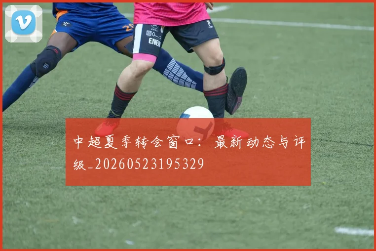 中超夏季转会窗口:最新动态与评级_20260523195329