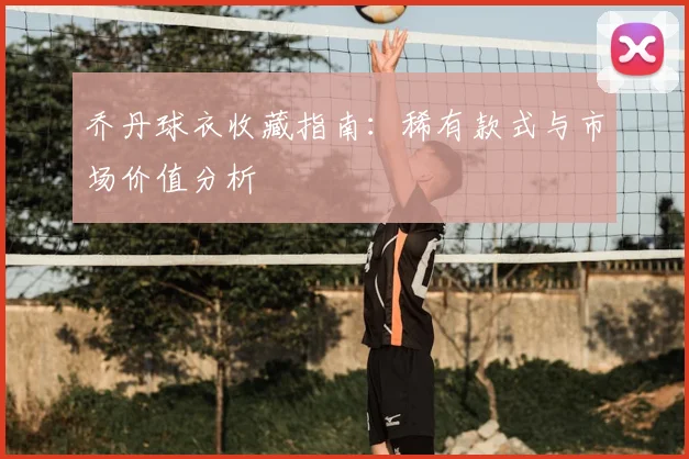 乔丹球衣收藏指南:稀有款式与市场价值分析