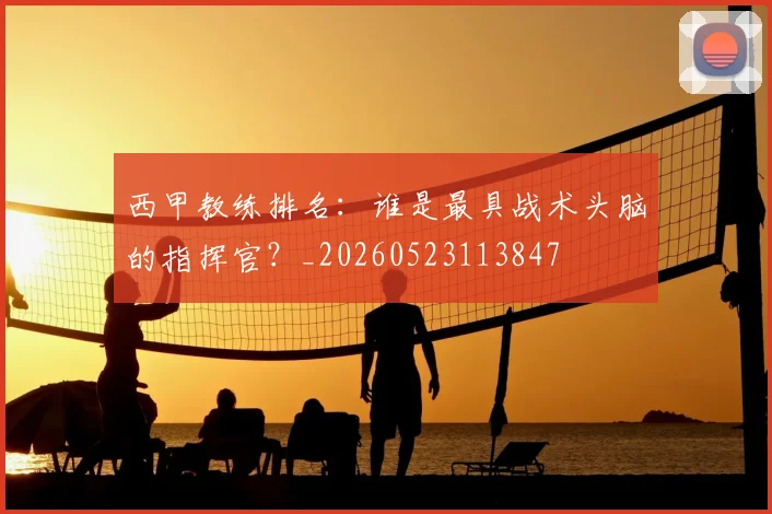 西甲教练排名:谁是最具战术头脑的指挥官?_20260523113847