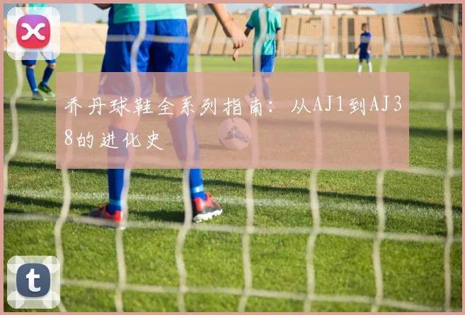 乔丹球鞋全系列指南:从AJ1到AJ38的进化史