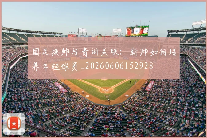 国足换帅与青训关联:新帅如何培养年轻球员_20260606152928