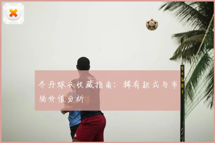 乔丹球衣收藏指南:稀有款式与市场价值分析