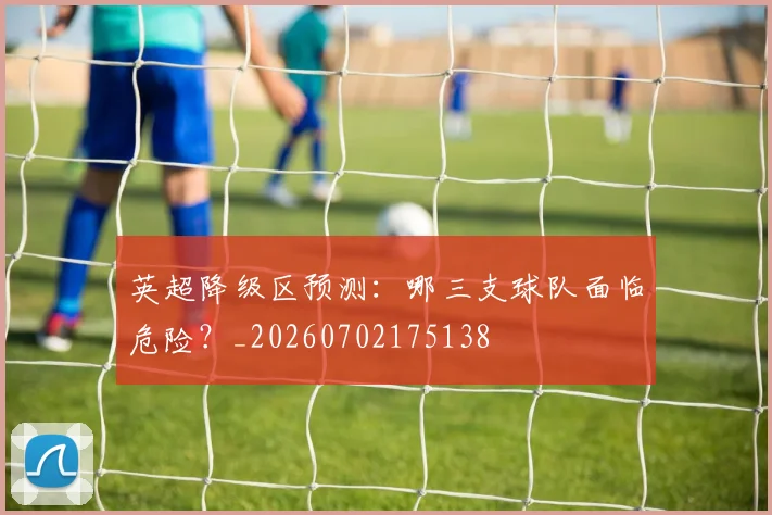 英超降级区预测:哪三支球队面临危险?_20260702175138