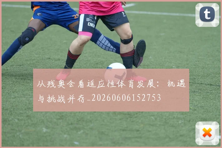从残奥会看适应性体育发展:机遇与挑战并存_20260606152753