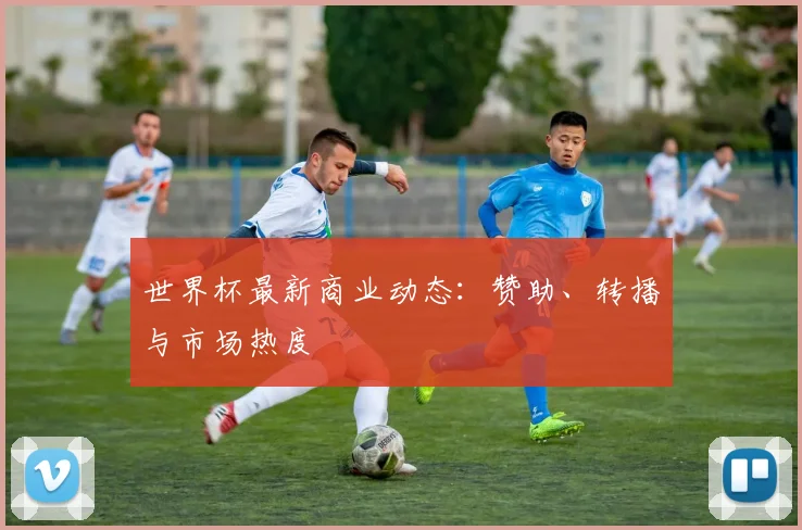 世界杯最新商业动态:赞助、转播与市场热度