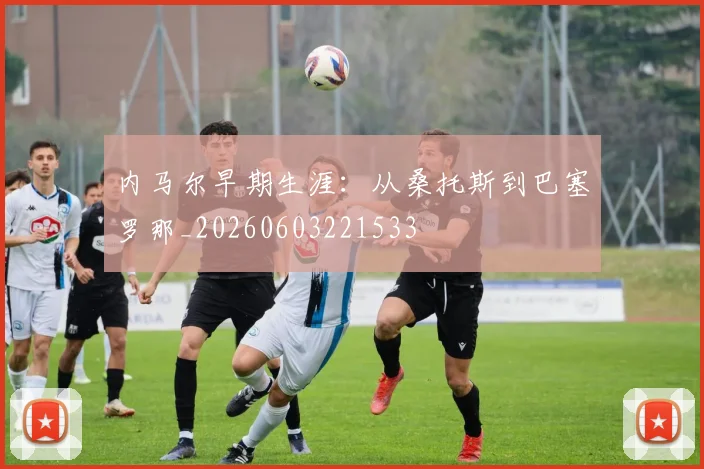 内马尔早期生涯：从桑托斯到巴塞罗那_20260603221533