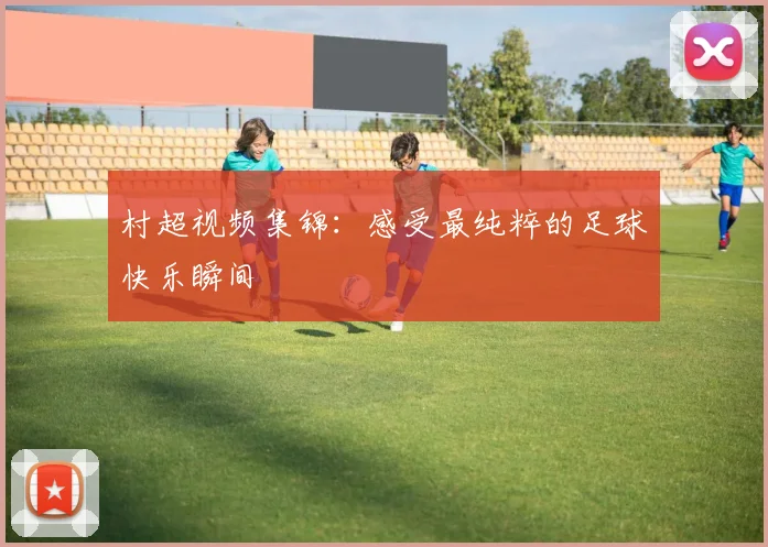 村超视频集锦:感受最纯粹的足球快乐瞬间